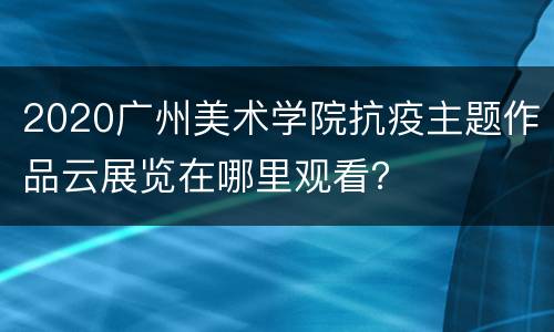 2020广州美术学院抗疫主题作品云展览在哪里观看？