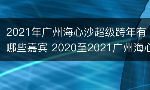 2021年广州海心沙超级跨年有哪些嘉宾 2020至2021广州海心沙演唱会