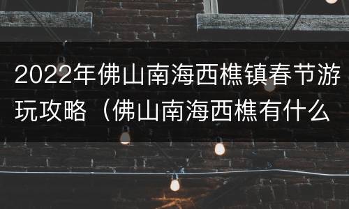2022年佛山南海西樵镇春节游玩攻略（佛山南海西樵有什么景区）