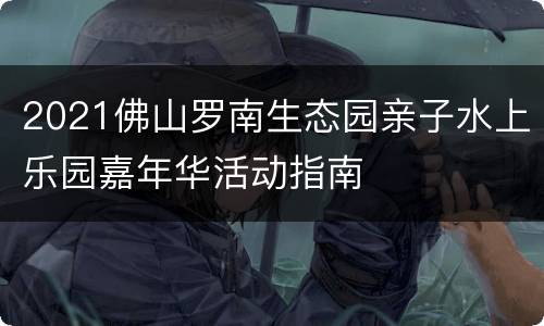 2021佛山罗南生态园亲子水上乐园嘉年华活动指南