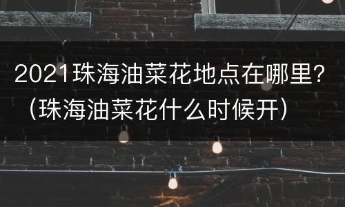 2021珠海油菜花地点在哪里？（珠海油菜花什么时候开）