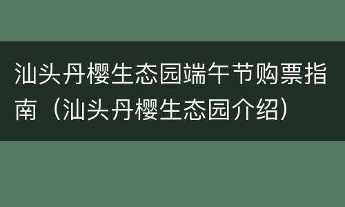 汕头丹樱生态园端午节购票指南（汕头丹樱生态园介绍）