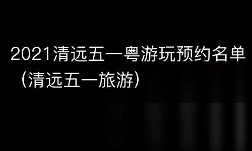 2021清远五一粤游玩预约名单（清远五一旅游）