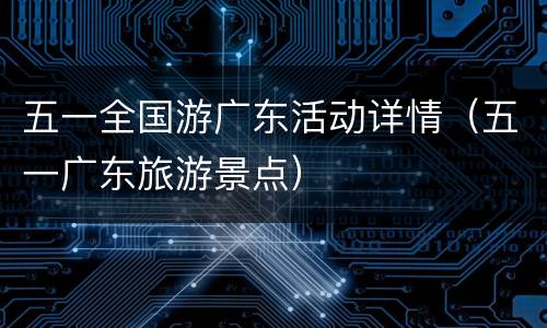 五一全国游广东活动详情（五一广东旅游景点）