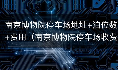南京博物院停车场地址+泊位数+费用（南京博物院停车场收费标准）