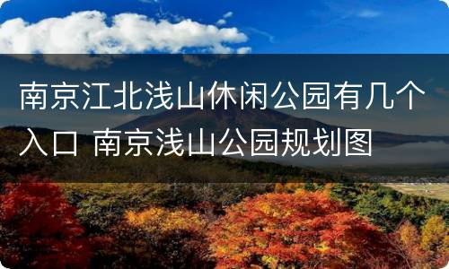 南京江北浅山休闲公园有几个入口 南京浅山公园规划图