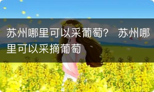 苏州哪里可以采葡萄？ 苏州哪里可以采摘葡萄