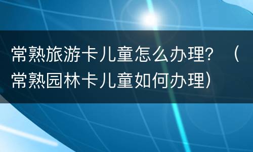 常熟旅游卡儿童怎么办理？（常熟园林卡儿童如何办理）