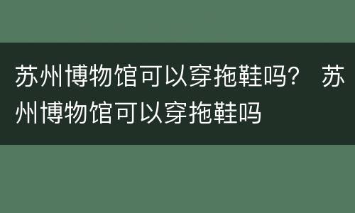 苏州博物馆可以穿拖鞋吗？ 苏州博物馆可以穿拖鞋吗