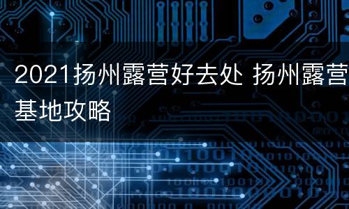 2021扬州露营好去处 扬州露营基地攻略