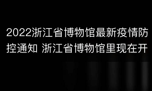 2022浙江省博物馆最新疫情防控通知 浙江省博物馆里现在开放了吗