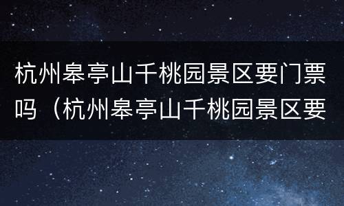 杭州皋亭山千桃园景区要门票吗（杭州皋亭山千桃园景区要门票吗现在）