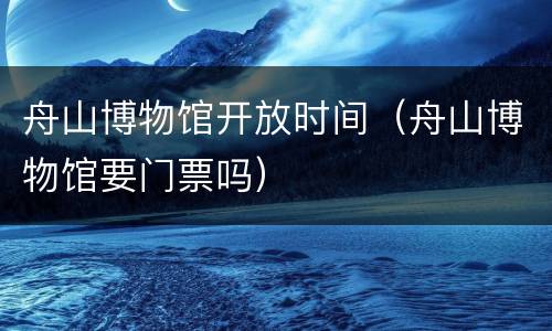 舟山博物馆开放时间（舟山博物馆要门票吗）