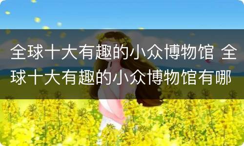 全球十大有趣的小众博物馆 全球十大有趣的小众博物馆有哪些