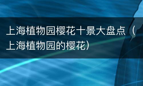 上海植物园樱花十景大盘点（上海植物园的樱花）