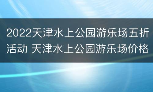 2022天津水上公园游乐场五折活动 天津水上公园游乐场价格