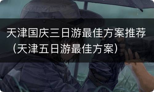 天津国庆三日游最佳方案推荐（天津五日游最佳方案）