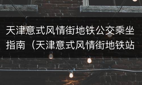 天津意式风情街地铁公交乘坐指南（天津意式风情街地铁站）