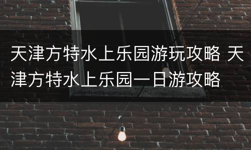 天津方特水上乐园游玩攻略 天津方特水上乐园一日游攻略