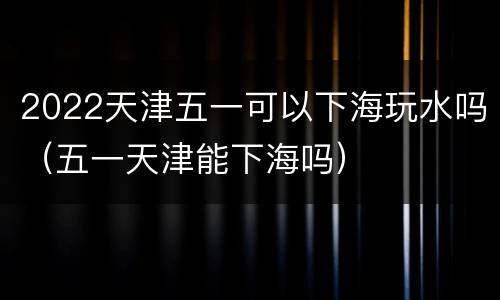 2022天津五一可以下海玩水吗（五一天津能下海吗）