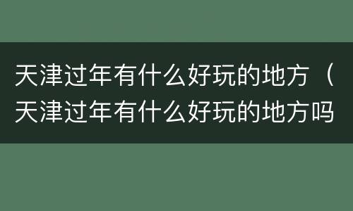 天津过年有什么好玩的地方（天津过年有什么好玩的地方吗）