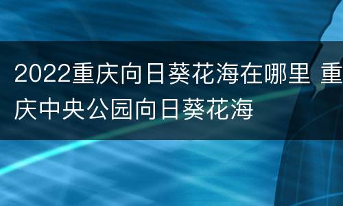 2022重庆向日葵花海在哪里 重庆中央公园向日葵花海