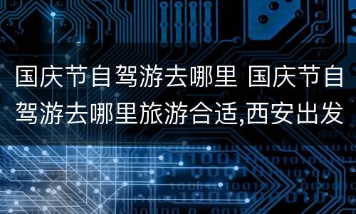 国庆节自驾游去哪里 国庆节自驾游去哪里旅游合适,西安出发