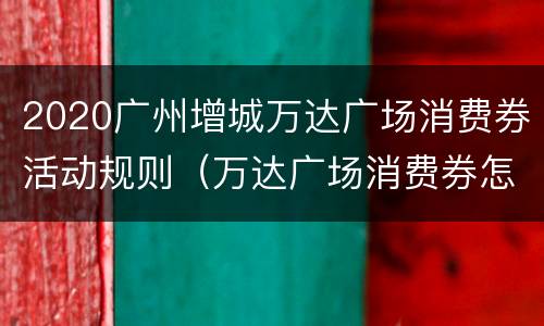 2020广州增城万达广场消费券活动规则（万达广场消费券怎么用）