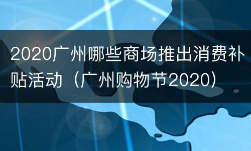 2020广州哪些商场推出消费补贴活动（广州购物节2020）