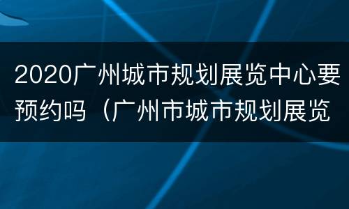 2020广州城市规划展览中心要预约吗（广州市城市规划展览中心需要预约吗）