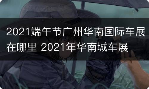 2021端午节广州华南国际车展在哪里 2021年华南城车展