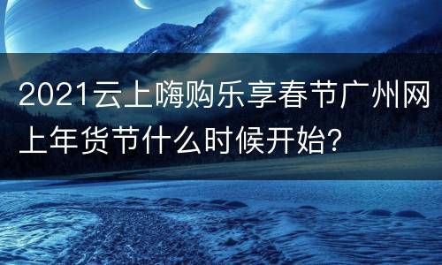 2021云上嗨购乐享春节广州网上年货节什么时候开始？