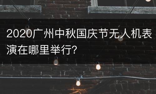 2020广州中秋国庆节无人机表演在哪里举行？