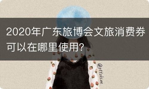 2020年广东旅博会文旅消费券可以在哪里使用？