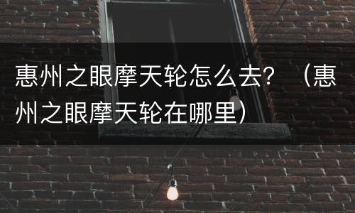惠州之眼摩天轮怎么去？（惠州之眼摩天轮在哪里）