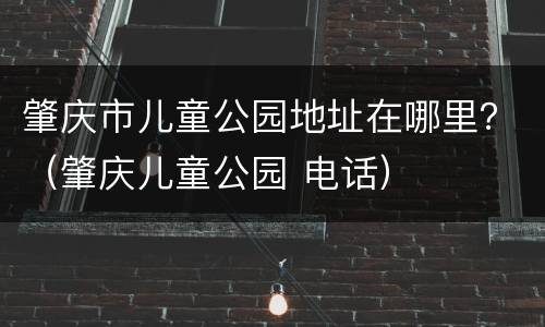肇庆市儿童公园地址在哪里？（肇庆儿童公园 电话）