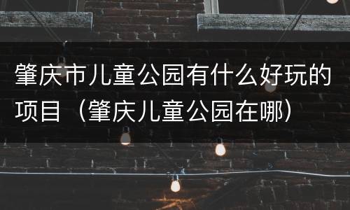 肇庆市儿童公园有什么好玩的项目（肇庆儿童公园在哪）
