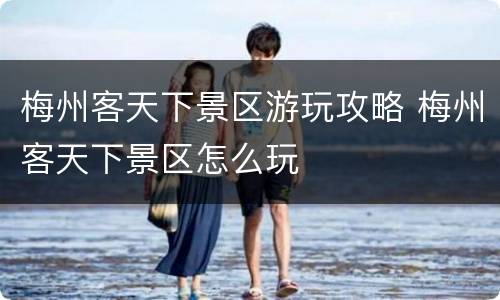 梅州客天下景区游玩攻略 梅州客天下景区怎么玩