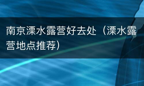 南京溧水露营好去处（溧水露营地点推荐）