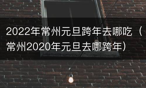 2022年常州元旦跨年去哪吃（常州2020年元旦去哪跨年）