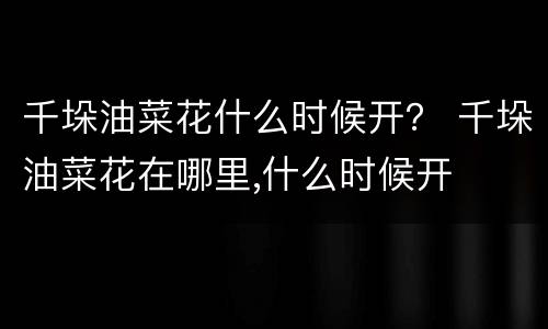 千垛油菜花什么时候开？ 千垛油菜花在哪里,什么时候开