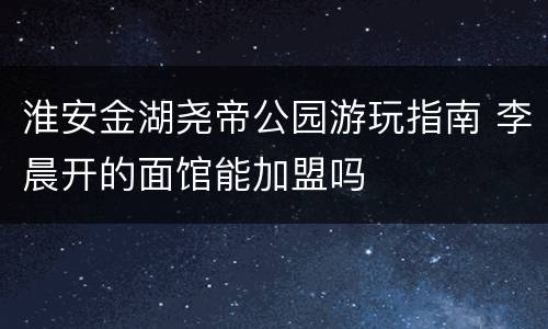 淮安金湖尧帝公园游玩指南 李晨开的面馆能加盟吗