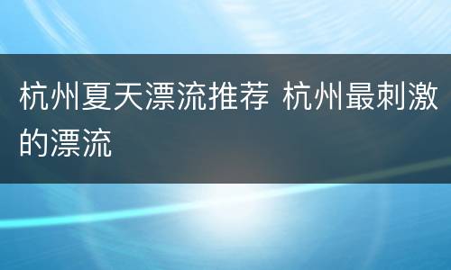杭州夏天漂流推荐 杭州最刺激的漂流