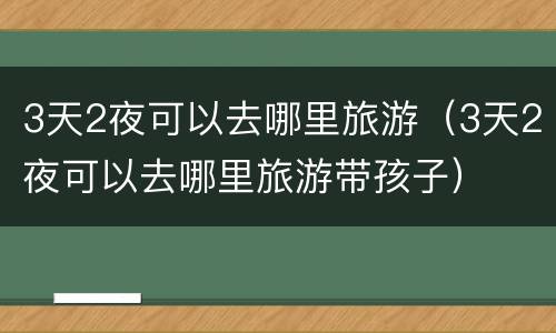 3天2夜可以去哪里旅游（3天2夜可以去哪里旅游带孩子）