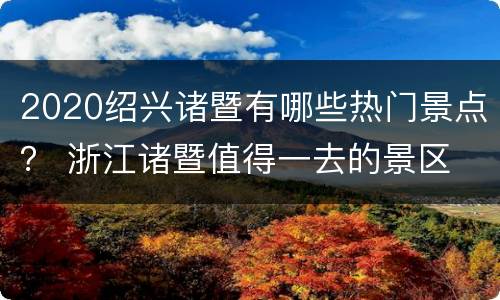 2020绍兴诸暨有哪些热门景点？ 浙江诸暨值得一去的景区