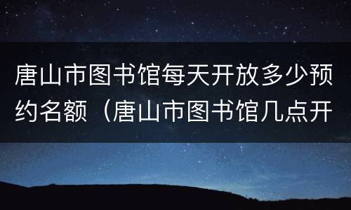 唐山市图书馆每天开放多少预约名额（唐山市图书馆几点开门）