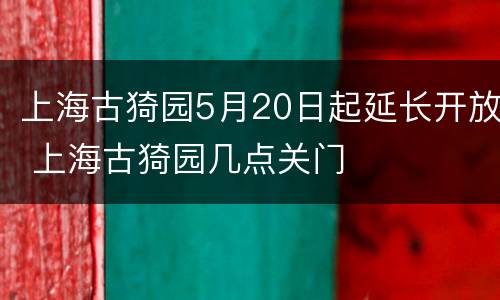 上海古猗园5月20日起延长开放 上海古猗园几点关门