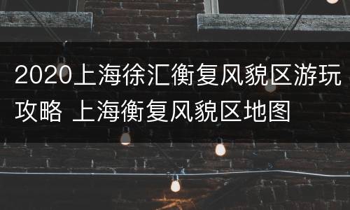 2020上海徐汇衡复风貌区游玩攻略 上海衡复风貌区地图