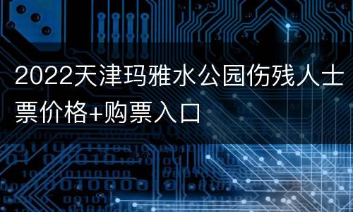 2022天津玛雅水公园伤残人士票价格+购票入口