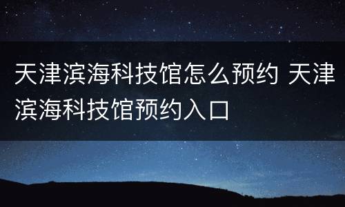 天津滨海科技馆怎么预约 天津滨海科技馆预约入口